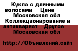 Кукла с длинными волосами  › Цена ­ 500 - Московская обл. Коллекционирование и антиквариат » Другое   . Московская обл.